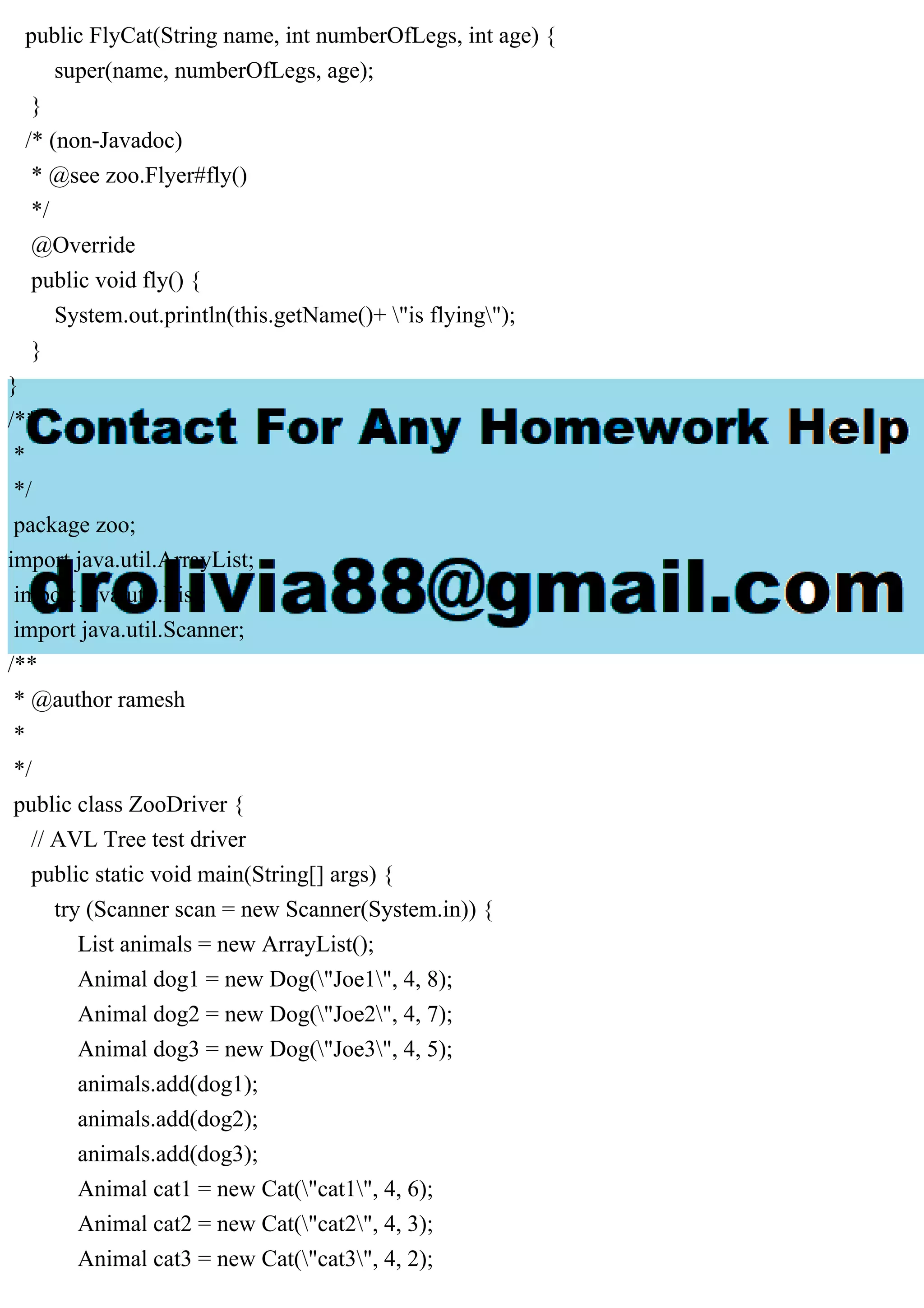 public FlyCat(String name, int numberOfLegs, int age) {
super(name, numberOfLegs, age);
}
/* (non-Javadoc)
* @see zoo.Flyer#fly()
*/
@Override
public void fly() {
System.out.println(this.getName()+ "is flying");
}
}
/**
*
*/
package zoo;
import java.util.ArrayList;
import java.util.List;
import java.util.Scanner;
/**
* @author ramesh
*
*/
public class ZooDriver {
// AVL Tree test driver
public static void main(String[] args) {
try (Scanner scan = new Scanner(System.in)) {
List animals = new ArrayList();
Animal dog1 = new Dog("Joe1", 4, 8);
Animal dog2 = new Dog("Joe2", 4, 7);
Animal dog3 = new Dog("Joe3", 4, 5);
animals.add(dog1);
animals.add(dog2);
animals.add(dog3);
Animal cat1 = new Cat("cat1", 4, 6);
Animal cat2 = new Cat("cat2", 4, 3);
Animal cat3 = new Cat("cat3", 4, 2);
 
