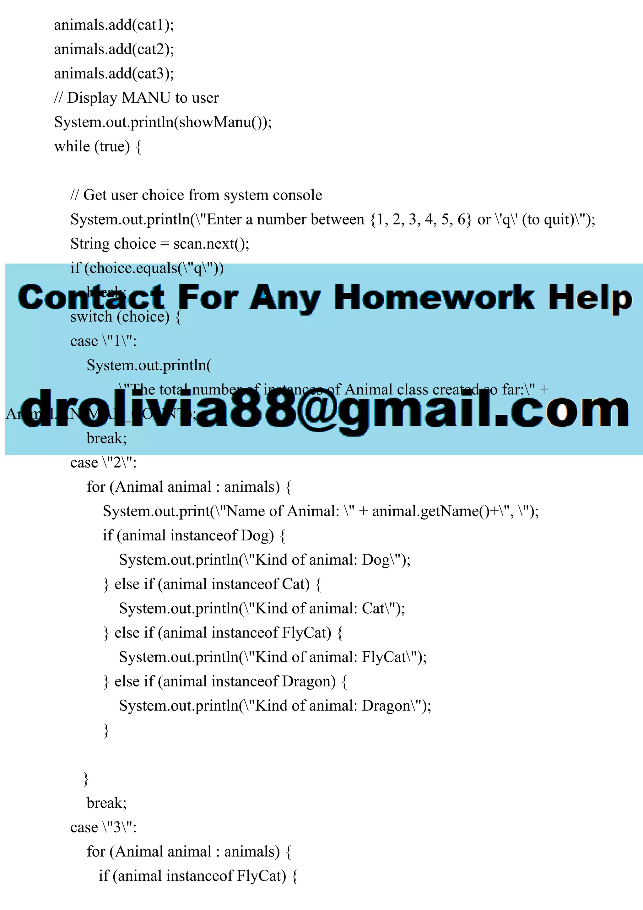 animals.add(cat1);
animals.add(cat2);
animals.add(cat3);
// Display MANU to user
System.out.println(showManu());
while (true) {
// Get user choice from system console
System.out.println("Enter a number between {1, 2, 3, 4, 5, 6} or 'q' (to quit)");
String choice = scan.next();
if (choice.equals("q"))
break;
switch (choice) {
case "1":
System.out.println(
"The total number of instances of Animal class created so far:" +
Animal.ANIMAL_COUNT);
break;
case "2":
for (Animal animal : animals) {
System.out.print("Name of Animal: " + animal.getName()+", ");
if (animal instanceof Dog) {
System.out.println("Kind of animal: Dog");
} else if (animal instanceof Cat) {
System.out.println("Kind of animal: Cat");
} else if (animal instanceof FlyCat) {
System.out.println("Kind of animal: FlyCat");
} else if (animal instanceof Dragon) {
System.out.println("Kind of animal: Dragon");
}
}
break;
case "3":
for (Animal animal : animals) {
if (animal instanceof FlyCat) {
 