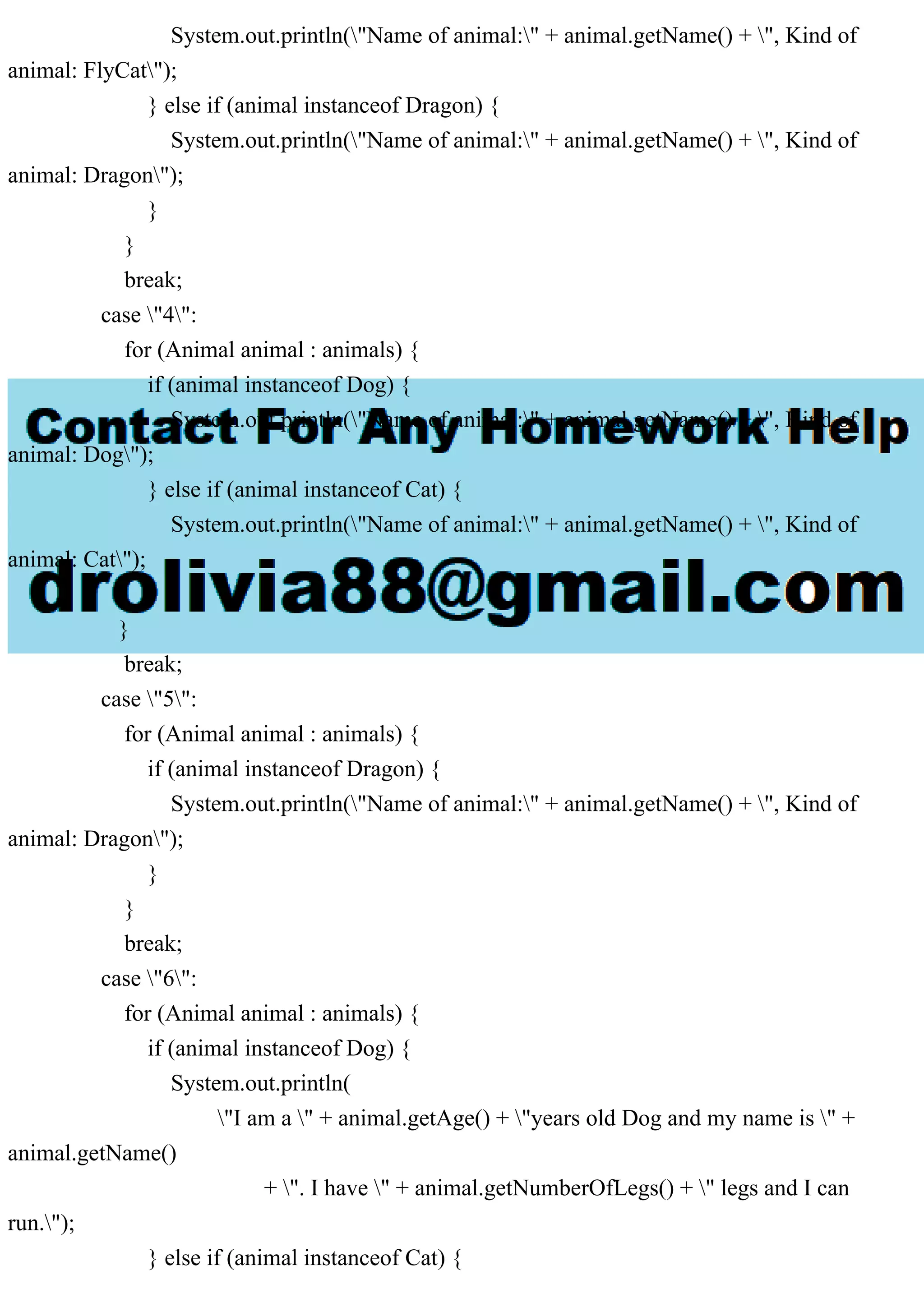 System.out.println("Name of animal:" + animal.getName() + ", Kind of
animal: FlyCat");
} else if (animal instanceof Dragon) {
System.out.println("Name of animal:" + animal.getName() + ", Kind of
animal: Dragon");
}
}
break;
case "4":
for (Animal animal : animals) {
if (animal instanceof Dog) {
System.out.println("Name of animal:" + animal.getName() + ", Kind of
animal: Dog");
} else if (animal instanceof Cat) {
System.out.println("Name of animal:" + animal.getName() + ", Kind of
animal: Cat");
}
}
break;
case "5":
for (Animal animal : animals) {
if (animal instanceof Dragon) {
System.out.println("Name of animal:" + animal.getName() + ", Kind of
animal: Dragon");
}
}
break;
case "6":
for (Animal animal : animals) {
if (animal instanceof Dog) {
System.out.println(
"I am a " + animal.getAge() + "years old Dog and my name is " +
animal.getName()
+ ". I have " + animal.getNumberOfLegs() + " legs and I can
run.");
} else if (animal instanceof Cat) {
 