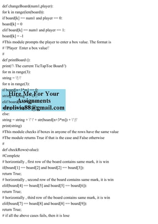 def changeBoard(num1,player):
for k in range(len(board)):
if board[k] == num1 and player == 0:
board[k] = 0
elif board[k] == num1 and player == 1:
board[k] = -1
#This module prompts the player to enter a box value. The format is
# 'Player Enter a box value'
#
def printBoard ():
print(' The current TicTapToe Board')
for m in range(3):
string = '| '
for n in range(3):
if board[n+3*m] == 0:
string = string + ' O |'
elif board[n+3*m] == -1:
string = string + ' X |'
else:
string = string + ' ' + str(board[n+3*m]) + ' |'
print(string)
#This module checks if boxes in anyone of the rows have the same value
#The module returns True if that is the case and False otherwise
#
def checkRows(value):
#Complete
# horizontally , first row of the board contains same mark, it is win
if(board[1] == board[2] and board[2] == board[3]):
return True;
# horizontally , second row of the board contains same mark, it is win
elif(board[4] == board[5] and board[5] == board[6]):
return True;
# horizontally , third row of the board contains same mark, it is win
elif(board[7] == board[8] and board[8] == board[9]):
return True;
# if all the above cases fails, then it is lose
 
