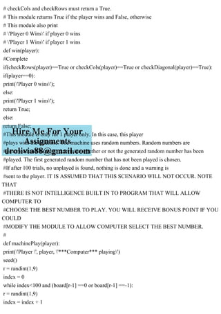 # checkCols and checkRows must return a True.
# This module returns True if the player wins and False, otherwise
# This module also print
# 'Player 0 Wins' if player 0 wins
# 'Player 1 Wins' if player 1 wins
def win(player):
#Complete
if(checkRows(player)==True or checkCols(player)==True or checkDiagonal(player)==True):
if(player==0):
print('Player 0 wins');
else:
print('Player 1 wins');
return True;
else:
return False;
#This module is only for 1 player only. In this case, this player
#plays with the machine. The machine uses random numbers. Random numbers are
#generated and tested to determine whether or not the generated random number has been
#played. The first generated random number that has not been played is chosen.
#If after 100 trials, no unplayed is found, nothing is done and a warning is
#sent to the player. IT IS ASSUMED THAT THIS SCENARIO WILL NOT OCCUR. NOTE
THAT
#THERE IS NOT INTELLIGENCE BUILT IN TO PROGRAM THAT WILL ALLOW
COMPUTER TO
#CHOOSE THE BEST NUMBER TO PLAY. YOU WILL RECEIVE BONUS POINT IF YOU
COULD
#MODIFY THE MODULE TO ALLOW COMPUTER SELECT THE BEST NUMBER.
#
def machinePlay(player):
print('Player ', player, '***Computer*** playing')
seed()
r = randint(1,9)
index = 0
while index<100 and (board[r-1] ==0 or board[r-1] ==-1):
r = randint(1,9)
index = index + 1
 