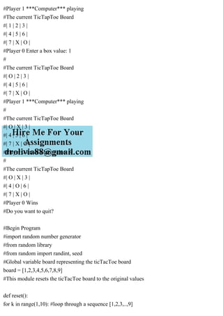 #Player 1 ***Computer*** playing
#The current TicTapToe Board
#| 1 | 2 | 3 |
#| 4 | 5 | 6 |
#| 7 | X | O |
#Player 0 Enter a box value: 1
#
#The current TicTapToe Board
#| O | 2 | 3 |
#| 4 | 5 | 6 |
#| 7 | X | O |
#Player 1 ***Computer*** playing
#
#The current TicTapToe Board
#| O | X | 3 |
#| 4 | 5 | 6 |
#| 7 | X | O |
#Player 0 Enter a box value: 5
#
#The current TicTapToe Board
#| O | X | 3 |
#| 4 | O | 6 |
#| 7 | X | O |
#Player 0 Wins
#Do you want to quit?
#Begin Program
#import random number generator
#from random library
#from random import randint, seed
#Global variable board representing the ticTacToe board
board = [1,2,3,4,5,6,7,8,9]
#This module resets the ticTacToe board to the original values
def reset():
for k in range(1,10): #loop through a sequence [1,2,3,..,9]
 