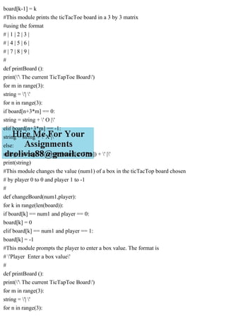 board[k-1] = k
#This module prints the ticTacToe board in a 3 by 3 matrix
#using the format
# | 1 | 2 | 3 |
# | 4 | 5 | 6 |
# | 7 | 8 | 9 |
#
def printBoard ():
print(' The current TicTapToe Board')
for m in range(3):
string = '| '
for n in range(3):
if board[n+3*m] == 0:
string = string + ' O |'
elif board[n+3*m] == -1:
string = string + ' X |'
else:
string = string + ' ' + str(board[n+3*m]) + ' |'
print(string)
#This module changes the value (num1) of a box in the ticTacTop board chosen
# by player 0 to 0 and player 1 to -1
#
def changeBoard(num1,player):
for k in range(len(board)):
if board[k] == num1 and player == 0:
board[k] = 0
elif board[k] == num1 and player == 1:
board[k] = -1
#This module prompts the player to enter a box value. The format is
# 'Player Enter a box value'
#
def printBoard ():
print(' The current TicTapToe Board')
for m in range(3):
string = '| '
for n in range(3):
 