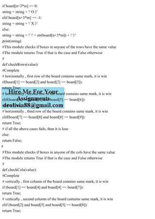if board[n+3*m] == 0:
string = string + ' O |'
elif board[n+3*m] == -1:
string = string + ' X |'
else:
string = string + ' ' + str(board[n+3*m]) + ' |'
print(string)
#This module checks if boxes in anyone of the rows have the same value
#The module returns True if that is the case and False otherwise
#
def checkRows(value):
#Complete
# horizontally , first row of the board contains same mark, it is win
if(board[1] == board[2] and board[2] == board[3]):
return True;
# horizontally , second row of the board contains same mark, it is win
elif(board[4] == board[5] and board[5] == board[6]):
return True;
# horizontally , third row of the board contains same mark, it is win
elif(board[7] == board[8] and board[8] == board[9]):
return True;
# if all the above cases fails, then it is lose
else:
return False;
#
#This module checks if boxes in anyone of the cols have the same value
#The module returns True if that is the case and False otherwise
#
def checkCols(value):
#Complete
# vertically , first column of the board contains same mark, it is win
if (board[1] == board[4] and board[4] == board[7]):
return True;
# vertically , second column of the board contains same mark, it is win
elif (board[2] and board[5] and board[5] == board[8]):
return True;
 