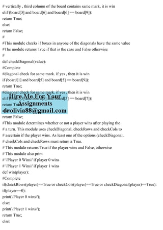 # vertically , third column of the board contains same mark, it is win
elif (board[3] and board[6] and board[6] == board[9]):
return True;
else:
return False;
#
#This module checks if boxes in anyone of the diagonals have the same value
#The module returns True if that is the case and False otherwise
#
def checkDiagonal(value):
#Complete
#diagonal check for same mark. if yes , then it is win
if (board[1] and board[5] and board[5] == board[9]):
return True;
#diagonal check for same mark. if yes , then it is win
elif (board[3] and board[5] and board[5] == board[7]):
return True;
else:
return False;
#This module determines whether or not a player wins after playing the
# a turn. This module uses checkDiagonal, checkRows and checkCols to
# ascertain if the player wins. As least one of the options (checkDiagonal,
# checkCols and checkRows must return a True.
# This module returns True if the player wins and False, otherwise
# This module also print
# 'Player 0 Wins' if player 0 wins
# 'Player 1 Wins' if player 1 wins
def win(player):
#Complete
if(checkRows(player)==True or checkCols(player)==True or checkDiagonal(player)==True):
if(player==0):
print('Player 0 wins');
else:
print('Player 1 wins');
return True;
else:
 