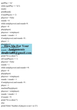 quitPlay = 'n'
while (quitPlay == 'n'):
reset()
printBoard()
if numPlayers == 2:
playover = False
rounds = 0
while not(playover) and rounds<9:
player = 0
play(player)
playover = win(player)
rounds = rounds + 1
if not(playover) and rounds <9 :
player = 1
play(player)
playover = win(player)
rounds = rounds + 1
if rounds >= 9:
print("It is a draw")
elif numPlayers == 1:
playover = False
rounds = 1
while not(playover) and rounds<=9:
player = 0
play(player)
playover = win(player)
rounds = rounds + 1
if not(playover) and rounds <9 :
player = 1
machinePlay(player)
playover = win(player)
rounds = rounds + 1
if rounds > 9:
print("It is a draw")
else:
print('Oohs! Number of players is not 1 or 2')
 