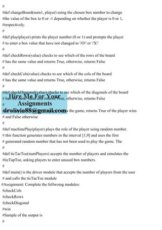 #
#def changeBoard(num1, player) using the chosen box number to change
#the value of the box to 0 or -1 depending on whether the player is 0 or 1,
#respectively.
#
#def play(player) prints the player number (0 or 1) and prompts the player
# to enter a box value that have not changed to 'O' or 'X'
#
#def checkRows(value) checks to see which of the rows of the board
# has the same value and returns True, otherwise, returns False
#
#def checkCols(value) checks to see which of the cols of the board
# has the same value and returns True, otherwise, returns False
#
#def checkDiagonal(value) checks to see which of the diagonals of the board
# has the same value and returns True, otherwise, returns False
#
#def win(player) checks if a player wins the game, returns True of the player wins
# and False otherwise
#
#def machinePlay(player) plays the role of the player using random number.
# this function generates numbers in the interval [1,9] and uses the first
# generated random number that has not been used to play the game. The
#
#def ticTacToe(numPlayers) accepts the number of players and simulates the
#ticTapToe, asking players to enter unused box numbers.
#
#def main() is the driver module that accepts the number of players from the user
# and calls the ticTacToe module
#Assignment: Complete the follwoing modules:
#checkCols
#checkRows
#checkDiagonal
#win
#Sample of the output is
#
 