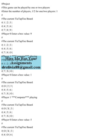 #Project
#This game can be played by one or two players
#Enter the number of players, 1/2 for one/two players: 1
#
#The current TicTapToe Board
#| 1 | 2 | 3 |
#| 4 | 5 | 6 |
#| 7 | 8 | 9 |
#Player 0 Enter a box value: 9
#
#The current TicTapToe Board
#| 1 | 2 | 3 |
#| 4 | 5 | 6 |
#| 7 | 8 | O |
#Player 1 ***Computer*** playing
#The current TicTapToe Board
#| 1 | 2 | 3 |
#| 4 | 5 | 6 |
#| 7 | X | O |
#Player 0 Enter a box value: 1
#
#The current TicTapToe Board
#| O | 2 | 3 |
#| 4 | 5 | 6 |
#| 7 | X | O |
#Player 1 ***Computer*** playing
#
#The current TicTapToe Board
#| O | X | 3 |
#| 4 | 5 | 6 |
#| 7 | X | O |
#Player 0 Enter a box value: 5
#
#The current TicTapToe Board
#| O | X | 3 |
#| 4 | O | 6 |
 