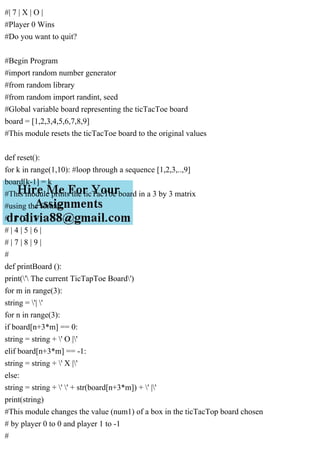 #| 7 | X | O |
#Player 0 Wins
#Do you want to quit?
#Begin Program
#import random number generator
#from random library
#from random import randint, seed
#Global variable board representing the ticTacToe board
board = [1,2,3,4,5,6,7,8,9]
#This module resets the ticTacToe board to the original values
def reset():
for k in range(1,10): #loop through a sequence [1,2,3,..,9]
board[k-1] = k
#This module prints the ticTacToe board in a 3 by 3 matrix
#using the format
# | 1 | 2 | 3 |
# | 4 | 5 | 6 |
# | 7 | 8 | 9 |
#
def printBoard ():
print(' The current TicTapToe Board')
for m in range(3):
string = '| '
for n in range(3):
if board[n+3*m] == 0:
string = string + ' O |'
elif board[n+3*m] == -1:
string = string + ' X |'
else:
string = string + ' ' + str(board[n+3*m]) + ' |'
print(string)
#This module changes the value (num1) of a box in the ticTacTop board chosen
# by player 0 to 0 and player 1 to -1
#
 