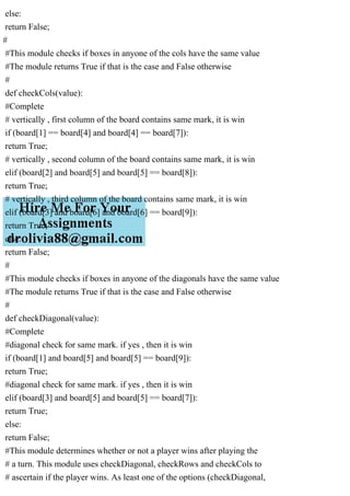 else:
return False;
#
#This module checks if boxes in anyone of the cols have the same value
#The module returns True if that is the case and False otherwise
#
def checkCols(value):
#Complete
# vertically , first column of the board contains same mark, it is win
if (board[1] == board[4] and board[4] == board[7]):
return True;
# vertically , second column of the board contains same mark, it is win
elif (board[2] and board[5] and board[5] == board[8]):
return True;
# vertically , third column of the board contains same mark, it is win
elif (board[3] and board[6] and board[6] == board[9]):
return True;
else:
return False;
#
#This module checks if boxes in anyone of the diagonals have the same value
#The module returns True if that is the case and False otherwise
#
def checkDiagonal(value):
#Complete
#diagonal check for same mark. if yes , then it is win
if (board[1] and board[5] and board[5] == board[9]):
return True;
#diagonal check for same mark. if yes , then it is win
elif (board[3] and board[5] and board[5] == board[7]):
return True;
else:
return False;
#This module determines whether or not a player wins after playing the
# a turn. This module uses checkDiagonal, checkRows and checkCols to
# ascertain if the player wins. As least one of the options (checkDiagonal,
 