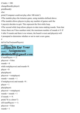 if index < 100:
changeBoard(r,player)
printBoard()
else:
print('Computer could not play after 100 trials')
#The module plays the tictactoe game, using modules defined above.
#The module allows players to play any number of games until the
# payer(s) decides to quit. This represent the first while loop.
#The second while loop allows players to take turns making rounds. Note that
#since there are 9 box numbers total, the maximum number of rounds is 9. If
# after 9 rounds and there is no winner, the board is reset and player(s) will
# prompted to determine whether or not to start a new game.
#
def ticTacToe(numPlayers):
quitPlay = 'n'
while (quitPlay == 'n'):
reset()
printBoard()
if numPlayers == 2:
playover = False
rounds = 0
while not(playover) and rounds<9:
player = 0
play(player)
playover = win(player)
rounds = rounds + 1
if not(playover) and rounds <9 :
player = 1
play(player)
playover = win(player)
rounds = rounds + 1
if rounds >= 9:
print("It is a draw")
elif numPlayers == 1:
playover = False
rounds = 1
 