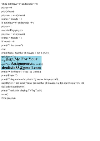 while not(playover) and rounds<=9:
player = 0
play(player)
playover = win(player)
rounds = rounds + 1
if not(playover) and rounds <9 :
player = 1
machinePlay(player)
playover = win(player)
rounds = rounds + 1
if rounds > 9:
print("It is a draw")
else:
print('Oohs! Number of players is not 1 or 2')
quitPlay = 'y'
if quitPlay != 'y':
quitPlay = input('Do you want to quit?')
def main():
print('Welcome to TicTacToe Game')
print('Project')
print('This game can be played by one or two players')
numPlayers = int(input('Enter the number of players, 1/2 for one/two players: '))
ticTacToe(numPlayers)
print('Thanks for playing TicTapToe!')
main()
#end program
 