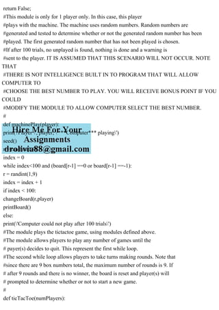 return False;
#This module is only for 1 player only. In this case, this player
#plays with the machine. The machine uses random numbers. Random numbers are
#generated and tested to determine whether or not the generated random number has been
#played. The first generated random number that has not been played is chosen.
#If after 100 trials, no unplayed is found, nothing is done and a warning is
#sent to the player. IT IS ASSUMED THAT THIS SCENARIO WILL NOT OCCUR. NOTE
THAT
#THERE IS NOT INTELLIGENCE BUILT IN TO PROGRAM THAT WILL ALLOW
COMPUTER TO
#CHOOSE THE BEST NUMBER TO PLAY. YOU WILL RECEIVE BONUS POINT IF YOU
COULD
#MODIFY THE MODULE TO ALLOW COMPUTER SELECT THE BEST NUMBER.
#
def machinePlay(player):
print('Player ', player, '***Computer*** playing')
seed()
r = randint(1,9)
index = 0
while index<100 and (board[r-1] ==0 or board[r-1] ==-1):
r = randint(1,9)
index = index + 1
if index < 100:
changeBoard(r,player)
printBoard()
else:
print('Computer could not play after 100 trials')
#The module plays the tictactoe game, using modules defined above.
#The module allows players to play any number of games until the
# payer(s) decides to quit. This represent the first while loop.
#The second while loop allows players to take turns making rounds. Note that
#since there are 9 box numbers total, the maximum number of rounds is 9. If
# after 9 rounds and there is no winner, the board is reset and player(s) will
# prompted to determine whether or not to start a new game.
#
def ticTacToe(numPlayers):
 