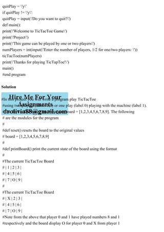 quitPlay = 'y'
if quitPlay != 'y':
quitPlay = input('Do you want to quit?')
def main():
print('Welcome to TicTacToe Game')
print('Project')
print('This game can be played by one or two players')
numPlayers = int(input('Enter the number of players, 1/2 for one/two players: '))
ticTacToe(numPlayers)
print('Thanks for playing TicTapToe!')
main()
#end program
Solution
#In this project you will write a program play TicTacToe
#using two players (labels 0,1) or one play (label 0) playing with the machine (label 1).
#The TicTacToe board has 9 integers board = [1,2,3,4,5,6,7,8,9]. The following
# are the modules for the program
#
#def reset() resets the board to the original values
# board = [1,2,3,4,5,6,7,8,9]
#
#def printBoard() print the current state of the board using the format
#
#The current TicTacToe Board
# | 1 | 2 | 3 |
# | 4 | 5 | 6 |
# | 7 | O | 9 |
#
#The current TicTacToe Board
# | X | 2 | 3 |
# | 4 | 5 | 6 |
# | 7 | O | 9 |
#Note from the above that player 0 and 1 have played numbers 8 and 1
#respectively and the board display O for player 0 and X from player 1
 