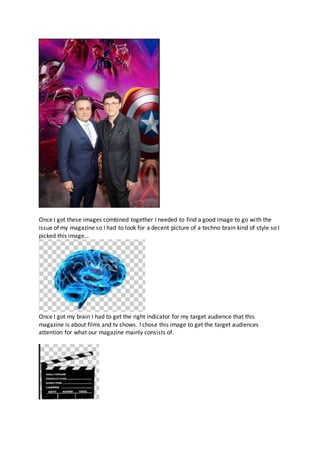 Once I got these images combined together I needed to find a good image to go with the
issue of my magazine so I had to look for a decent picture of a techno brain kind of style so I
picked this image…
Once I got my brain I had to get the right indicator for my target audience that this
magazine is about films and tv shows. I chose this image to get the target audiences
attention for what our magazine mainly consists of.
 