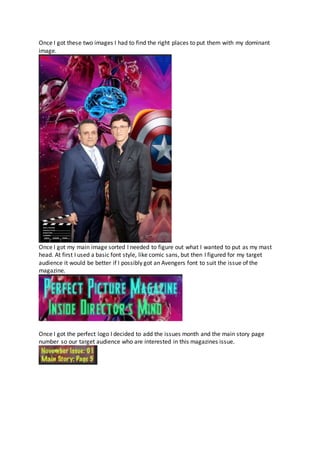 Once I got these two images I had to find the right places to put them with my dominant
image.
Once I got my main image sorted I needed to figure out what I wanted to put as my mast
head. At first I used a basic font style, like comic sans, but then I figured for my target
audience it would be better if I possibly got an Avengers font to suit the issue of the
magazine.
Once I got the perfect logo I decided to add the issues month and the main story page
number so our target audience who are interested in this magazines issue.
 