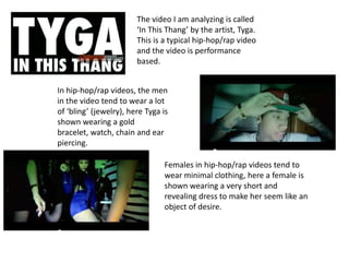 The video I am analyzing is called
‘In This Thang’ by the artist, Tyga.
This is a typical hip-hop/rap video
and the video is performance
based.
In hip-hop/rap videos, the men
in the video tend to wear a lot
of ‘bling’ (jewelry), here Tyga is
shown wearing a gold
bracelet, watch, chain and ear
piercing.
Females in hip-hop/rap videos tend to
wear minimal clothing, here a female is
shown wearing a very short and
revealing dress to make her seem like an
object of desire.
 