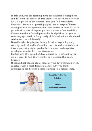 In this unit, you are learning more about human development
and different influences. In this discussion board, take a closer
look at a period of development that you find particularly
important. We can all probably agree that no stage of human
development is unimportant, but some impact us more based on
periods of intense change or particular states of vulnerability.
Choose a period of development that is significant to you in
some way (prenatal, infancy, early childhood, middle childhood,
adolescence, or adulthood).
Describe what is going on during this time psychologically,
socially, and culturally. Consider concepts such as attachment
theory, parenting style, gender development, and cognitive
development to further your discussion.
Explain why this period of development is significant to you
with regards to how it affects the way a person thinks and
behaves.
If you did not choose adolescence as your development period,
conclude with a brief discussion about why you think
adolescence can be such a turbulent time in a person’s life.
 