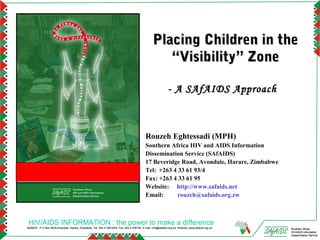Placing Children in the
                                                                                                      “Visibility” Zone

                                                                                                               - A SAfAIDS Approach



                                                                                              Rouzeh Eghtessadi (MPH)
                                                                                              Southern Africa HIV and AIDS Information
                                                                                              Dissemination Service (SAfAIDS)
                                                                                              17 Beveridge Road, Avondale, Harare, Zimbabwe
                                                                                              Tel: +263 4 33 61 93/4
                                                                                              Fax: +263 4 33 61 95
                                                                                              Website: http://www.safaids.net
                                                                                              Email:      rouzeh@safaids.org.zw



 HIV/AIDS INFORMATION : the power to make a difference
SAfAIDS - P O Box A509,Avondale, Harare, Zimbabwe, Tel: 263 4 336193/4, Fax: 263 4 336195, E-mail: info@safaids.org.zw, Website: www.safaids.org.zw   Southern Africa
                                                                                                                                                      HIV/AIDS Information
                                                                                                                                                      Dissemination Service
 