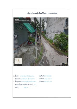 รูปภาพบ้านของนักเรียนที่ค้นหาจาก Google Map
2. ชื่อบิดา นายอรรณพ อินโณวรรณ โทรศัพท์ 0871869656
ชื่อมารดา นางสายพิน อินโณวรรณ โทรศัพท์ 0858671958
3. ชื่อผู้ปกครองนางสายพิน อินโณวรรณ โทรศัพท์ 0858671958
ความเกี่ยวพันธ์กับนักเรียน เป็น …แม่…….
อาชีพ ………รับจ้าง………..
 