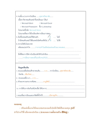 4. จบชั้น ม.3 มาจากโรงเรียน ......ยุพราชวิทยาลัย.......
เนื้อหา/วิชาคอมพิวเตอร์ ที่เคยเรียนมา ได้แก่
/ Microsoft Word / Microsoft Excel
/ Microsoft Powerpoint อื่น ๆ photoshop
โปรแกรมที่ถนัด Microsoft Word
โปรแกรมที่อยากให้โรงเรียนจัดการเรียนการสอน -
5. มีเครื่องคอมพิวเตอร์ใช้ส่วนตัว มี …. ไม่มี
ถ้ามีคอมพิวเตอร์ ใช้อินเทอร์เน็ตด้วยหรือไม่ ใช้ …. ไม่ใช้
6. ความใฝ่ฝันในอนาคต
คติธรรมประจาใจ ………การกระทาในอดีตย่อมส่งผลถึงอนาคตเสมอ…………….
……………………………………………………………………………………………………..
สิ่งที่ต้องการให้ทางโรงเรียนจัดให้กับนักเรียน ....................................................................
..........การเรียนการสอนที่ไม่เร่งรีบจนเกินไป.........................................................................
.........................................................................................................................................
ข้อมูลเพิ่มเติม
7. คะแนนเฉลี่ยมัธยมศึกษาตอนต้น.........3.05......จากโรงเรียน....ยุพราชวิทยาลัย......
จังหวัด....เชียงใหม่.......
8. คะแนนเฉลี่ย ม.5.....3.50......
9. ทักษะ/ความสามารถพิเศษ................นาฏศิลป์ .......................................................
.................................................................................................................................................
10. การได้รับรางวัลเกียรติบัตร(ชื่อ-ได้รับจาก)....................................................................................
.................................................................................................................................................
11คณะที่อยากเรียนและอาชีพที่ตั้งใจไว้..............บริหารธุรกิจ.............
หมายเหตุ
- ปรับแต่งชิ้นงานให้เหมาะสมสวยงามแล้วบันทึกไฟล์เป็นนามสกุล .pdf
นาไปวางไว้ที่ บล็อกของนักเรียน ( 20คะแนน รวมทั้งการสร้าง Blog )
 