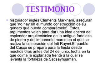 TESTIMONIO historiador inglés Clements Markham, aseguran que 'no hay en el mundo construcción de su género que pueda comparársele". Estos argumentos valen para dar una idea acerca del esplendor arquitectónico de la antigua fortaleza de piedra y del imponente marco en el que se realiza la celebración del Inti Raymi.El pueblo del Cusco se prepara para la fiesta desde muchos días antes del 24 de junio, fecha en la que coima la explanada frente a la cual se levanta la fortaleza de Sacsayhuamán.  