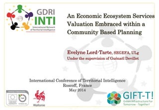 An Economic Ecosystem Services
Valuation Embraced within a
Community Based Planning
Evelyne Lord-Tarte, SEGEFA, ULg
Under the supervision of Guénaël Devillet
International Conference of Territorial Intelligence
Roscoff, France
May 2014
 