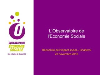 L'Observatoire de
l'Economie Sociale
Rencontre de l'impact social – Charleroi
23 novembre 2016
 