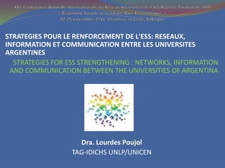 STRATEGIES POUR LE RENFORCEMENT DE L'ESS: RESEAUX,
INFORMATION ET COMMUNICATION ENTRE LES UNIVERSITES
ARGENTINES
STRATEGIES FOR ESS STRENGTHENING : NETWORKS, INFORMATION
AND COMMUNICATION BETWEEN THE UNIVERSITIES OF ARGENTINA
Dra. Lourdes Poujol
TAG-IDICHS UNLP/UNICEN
 