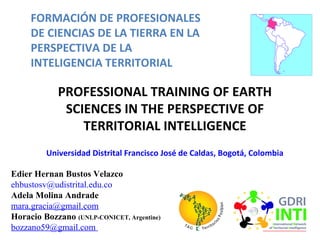 FORMACIÓN DE PROFESIONALES
DE CIENCIAS DE LA TIERRA EN LA
PERSPECTIVA DE LA
INTELIGENCIA TERRITORIAL
PROFESSIONAL TRAINING OF EARTH
SCIENCES IN THE PERSPECTIVE OF
TERRITORIAL INTELLIGENCE
Universidad Distrital Francisco José de Caldas, Bogotá, Colombia
Edier Hernan Bustos Velazco
ehbustosv@udistrital.edu.co
Adela Molina Andrade
mara.gracia@gmail.com
Horacio Bozzano (UNLP-CONICET, Argentine)
bozzano59@gmail.com
 