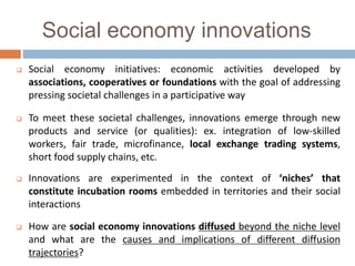 Social economy innovations
 Social economy initiatives: economic activities developed by
associations, cooperatives or foundations with the goal of addressing
pressing societal challenges in a participative way
 To meet these societal challenges, innovations emerge through new
products and service (or qualities): ex. integration of low-skilled
workers, fair trade, microfinance, local exchange trading systems,
short food supply chains, etc.
 Innovations are experimented in the context of ‘niches’ that
constitute incubation rooms embedded in territories and their social
interactions
 How are social economy innovations diffused beyond the niche level
and what are the causes and implications of different diffusion
trajectories?
 