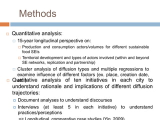 Methods
 Quantitative analysis:
 15-year longitudinal perspective on:
 Production and consumption actors/volumes for different sustainable
food SEIs
 Territorial development and types of actors involved (within and beyond
SE networks, replication and partnership)
 Cluster analysis of diffusion types and multiple regressions to
examine influence of different factors (ex. place, creation date,
etc.) Qualitative analysis of ten initiatives in each city to
understand rationale and implications of different diffusion
trajectories:
 Document analyses to understand discourses
 Interviews (at least 5 in each initiative) to understand
practices/perceptions
 