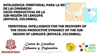 INTELIGENCIA TERRITORIAL PARA LA RECUPERACIÓN
DE LAS DINÁMICAS
SOCIO-PRODUCTIVAS DE LA
SUB-REGIÓN DE LENGUPÁ
(BOYACÁ, COLOMBIA).
1
TERRITORIAL INTELLIGENCE FOR THE RECOVERY OF
THE SOCIO-PRODUCTIVE DYNAMICS OF THE SUB-
REGION OF LENGUPÁ (BOYACÁ, COLOMBIA).
Centro de Estudios Urbanos y Regionales- Universidad del
Rosario
 