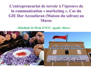 L’entrepreneuriat de terroir à l’épreuve de
la communication « marketing ». Cas du
GIE Dar Azzaafaran (Maison du safran) au
Maroc
Abdellatif Ait Heda ENCG Agadir, Maroc
 
