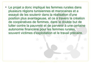 • Le projet a donc impliqué les femmes rurales dans
plusieurs régions tunisiennes et marocaines et a
essayé de les souteni...
