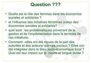 Question ???
• Quelle est le rôle des femmes dans les économies
sociales et solidaires ?
• et l’influence des initiatives ...