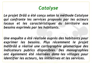 Le projet Drââ a été conçu selon la méthode Catalyse
qui confronte les services proposés par les acteurs
locaux et les car...