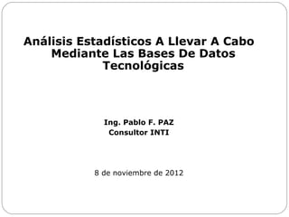 Análisis Estadísticos A Llevar A Cabo
Mediante Las Bases De Datos
Tecnológicas

Ing. Pablo F. PAZ
Consultor INTI

8 de noviembre de 2012

 