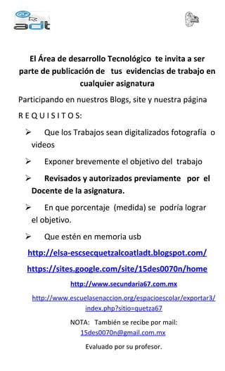 El Área de desarrollo Tecnológico te invita a ser
parte de publicación de tus evidencias de trabajo en
cualquier asignatura
Participando en nuestros Blogs, site y nuestra página
R E Q U I S I T O S:
Que los Trabajos sean digitalizados fotografía o
videos
Exponer brevemente el objetivo del trabajo
Revisados y autorizados previamente por el
Docente de la asignatura.
En que porcentaje (medida) se podría lograr
el objetivo.
Que estén en memoria usb
http://elsa-escsecquetzalcoatladt.blogspot.com/
https://sites.google.com/site/15des0070n/home
http://www.secundaria67.com.mx
http://www.escuelasenaccion.org/espacioescolar/exportar3/
index.php?sitio=quetza67
NOTA: También se recibe por mail:
15des0070n@gmail.com.mx
Evaluado por su profesor.