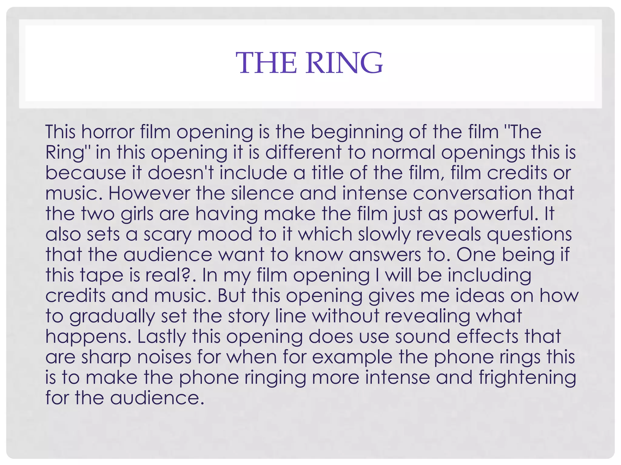 THE RING
This horror film opening is the beginning of the film "The
Ring" in this opening it is different to normal openings this is
because it doesn't include a title of the film, film credits or
music. However the silence and intense conversation that
the two girls are having make the film just as powerful. It
also sets a scary mood to it which slowly reveals questions
that the audience want to know answers to. One being if
this tape is real?. In my film opening I will be including
credits and music. But this opening gives me ideas on how
to gradually set the story line without revealing what
happens. Lastly this opening does use sound effects that
are sharp noises for when for example the phone rings this
is to make the phone ringing more intense and frightening
for the audience.
 