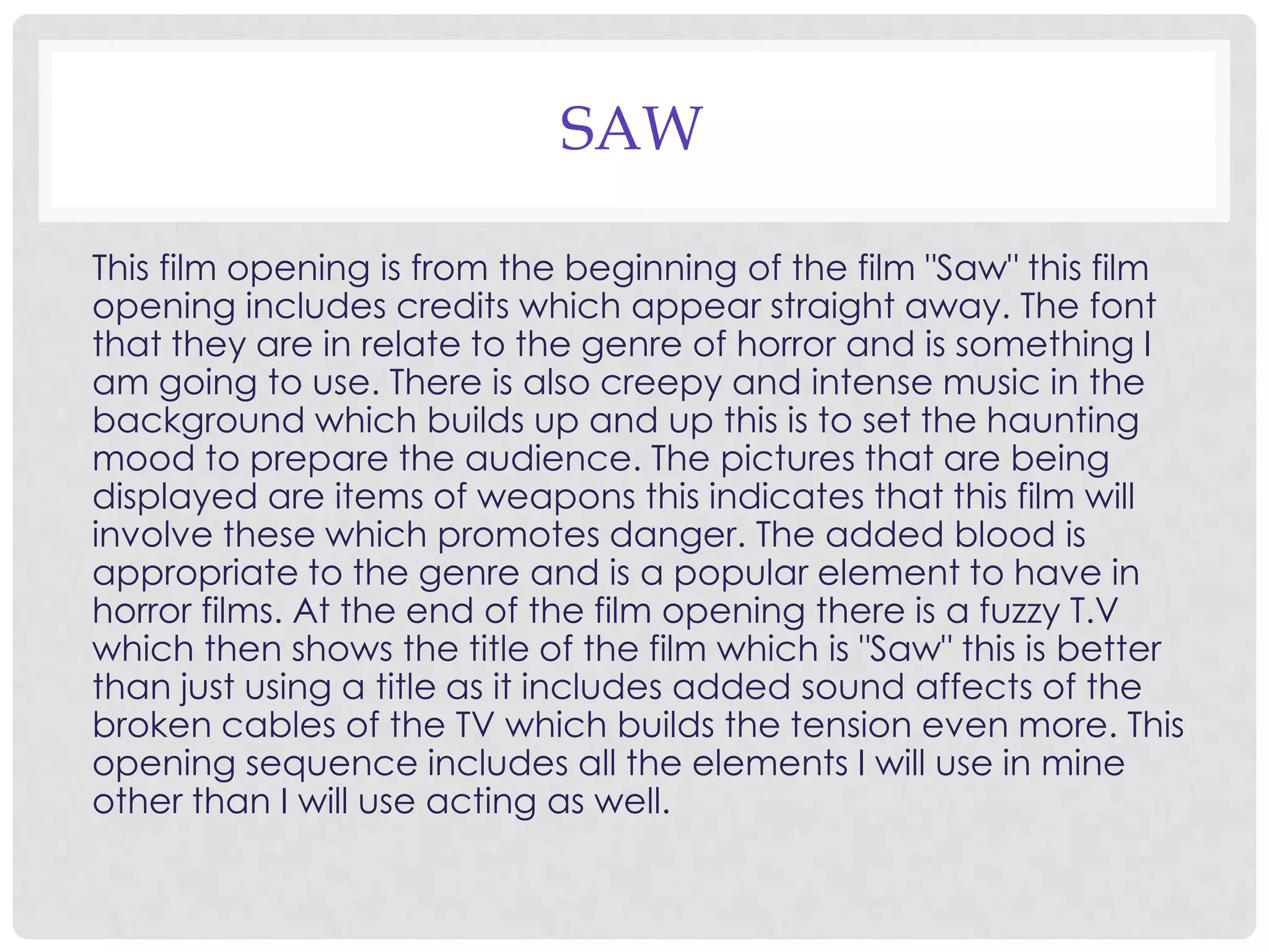 SAW
This film opening is from the beginning of the film "Saw" this film
opening includes credits which appear straight away. The font
that they are in relate to the genre of horror and is something I
am going to use. There is also creepy and intense music in the
background which builds up and up this is to set the haunting
mood to prepare the audience. The pictures that are being
displayed are items of weapons this indicates that this film will
involve these which promotes danger. The added blood is
appropriate to the genre and is a popular element to have in
horror films. At the end of the film opening there is a fuzzy T.V
which then shows the title of the film which is "Saw" this is better
than just using a title as it includes added sound affects of the
broken cables of the TV which builds the tension even more. This
opening sequence includes all the elements I will use in mine
other than I will use acting as well.
 