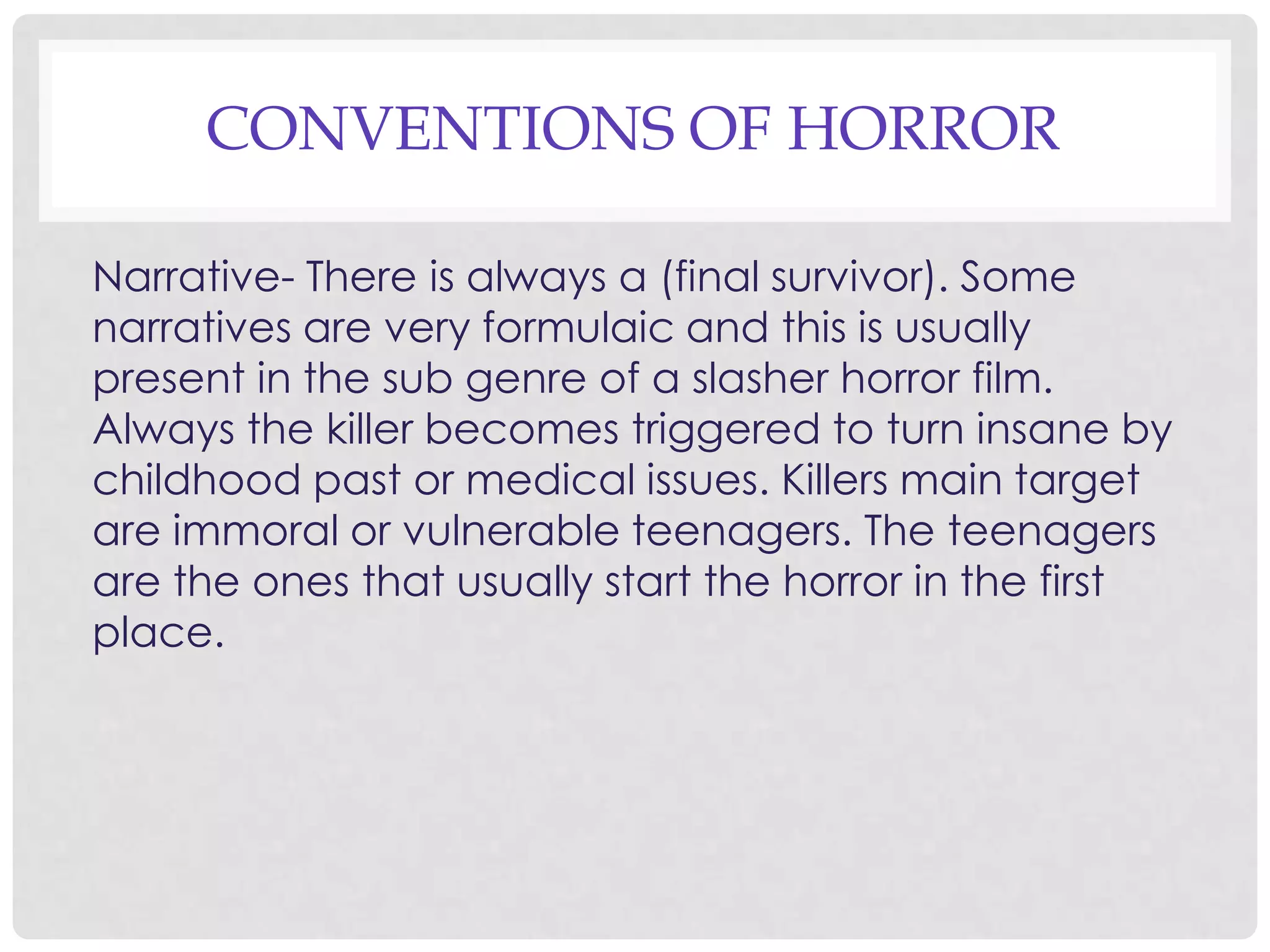 CONVENTIONS OF HORROR
Narrative- There is always a (final survivor). Some
narratives are very formulaic and this is usually
present in the sub genre of a slasher horror film.
Always the killer becomes triggered to turn insane by
childhood past or medical issues. Killers main target
are immoral or vulnerable teenagers. The teenagers
are the ones that usually start the horror in the first
place.
 