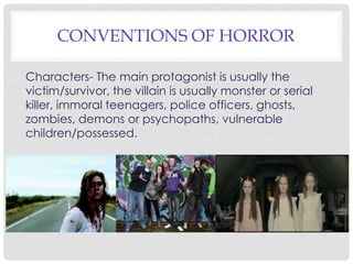 CONVENTIONS OF HORROR
Characters- The main protagonist is usually the
victim/survivor, the villain is usually monster or serial
killer, immoral teenagers, police officers, ghosts,
zombies, demons or psychopaths, vulnerable
children/possessed.
 