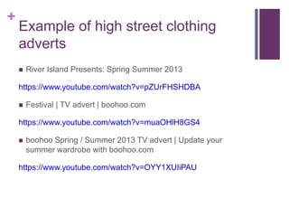 + 
Example of high street clothing 
adverts 
 River Island Presents: Spring Summer 2013 
https://www.youtube.com/watch?v=pZUrFHSHDBA 
 Festival | TV advert | boohoo.com 
https://www.youtube.com/watch?v=muaOHlH8GS4 
 boohoo Spring / Summer 2013 TV advert | Update your 
summer wardrobe with boohoo.com 
https://www.youtube.com/watch?v=OYY1XUIiPAU 
 