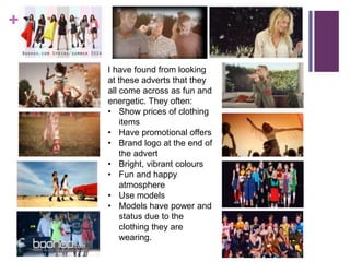 + 
I have found from looking 
at these adverts that they 
all come across as fun and 
energetic. They often: 
• Show prices of clothing 
items 
• Have promotional offers 
• Brand logo at the end of 
the advert 
• Bright, vibrant colours 
• Fun and happy 
atmosphere 
• Use models 
• Models have power and 
status due to the 
clothing they are 
wearing. 
 