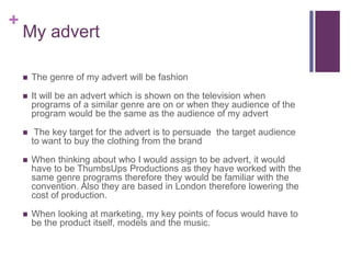 + 
My advert 
 The genre of my advert will be fashion 
 It will be an advert which is shown on the television when 
programs of a similar genre are on or when they audience of the 
program would be the same as the audience of my advert 
 The key target for the advert is to persuade the target audience 
to want to buy the clothing from the brand 
 When thinking about who I would assign to be advert, it would 
have to be ThumbsUps Productions as they have worked with the 
same genre programs therefore they would be familiar with the 
convention. Also they are based in London therefore lowering the 
cost of production. 
 When looking at marketing, my key points of focus would have to 
be the product itself, models and the music. 
