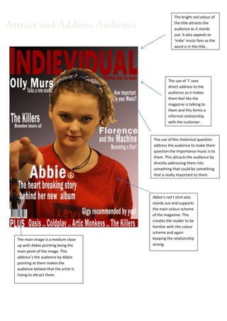 The bright red colour of
the title attracts the
audience as it stands
out. It also appeals to
‘indie’ music fans as the
word is in the title.

The use of ‘I’ uses
direct address to the
audience as it makes
them feel like the
magazine is talking to
them and this forms a
informal relationship
with the customer.

The use of this rhetorical question
address the audience to make them
question the Importance music is to
them. This attracts the audience by
directly addressing them into
something that could be something
that is really important to them.

The main image is a medium close
up with Abbie pointing being the
main point of the image. This
address’s the audience by Abbie
pointing at them makes the
audience believe that the artist is
trying to attract them.

Abbie’s red t shirt also
stands out and supports
the main colour scheme
of the magazine. This
creates the reader to be
familiar with the colour
scheme and again
keeping the relationship
strong.

 