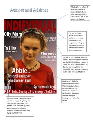 The bright red colour of
the title attracts the
audience as it stands
out. It also appeals to
‘indie’ music fans as the
word is in the title.
The use of ‘I’ uses
direct address to the
audience as it makes
them feel like the
magazine is talking to
them and this forms a
informal relationship
with the customer.
The use of this rhetorical question
address the audience to make them
question the Importance music is to
them. This attracts the audience by
directly addressing them into
something that could be something
that is really important to them.
The main image is a medium close
up with Abbie pointing being the
main point of the image. This
address’s the audience by Abbie
pointing at them makes the
audience believe that the artist is
trying to attract them.
Abbie’s red t shirt also
stands out and supports
the main colour scheme
of the magazine. This
creates the reader to be
familiar with the colour
scheme and again
keeping the relationship
strong.