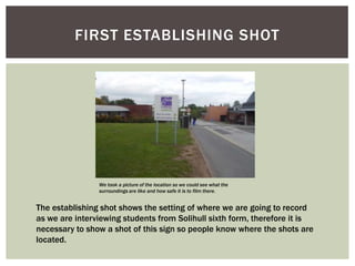 FIRST ESTABLISHING SHOT

We took a picture of the location so we could see what the
surroundings are like and how safe it is to film there.

The establishing shot shows the setting of where we are going to record
as we are interviewing students from Solihull sixth form, therefore it is
necessary to show a shot of this sign so people know where the shots are
located.

 