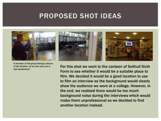 PROPOSED SHOT IDEAS

A member of the group taking a picture
of the location, so we can carry out a
risk assessment.

For this shot we went to the canteen of Solihull Sixth
Form to see whether it would be a suitable place to
film. We decided it would be a good location to use
to film an interview as the background would clearly
show the audience we were at a college. However, in
the end, we realised there would be too much
background noise during the interviews which would
make them unprofessional so we decided to find
another location instead.

 